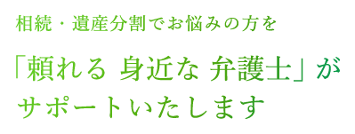 相続・遺産分割でお悩みの方を「頼れる 身近な 弁護士」がサポートいたします